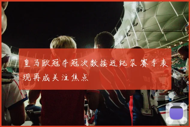 皇马欧冠夺冠次数接近纪录 赛季表现再成关注焦点