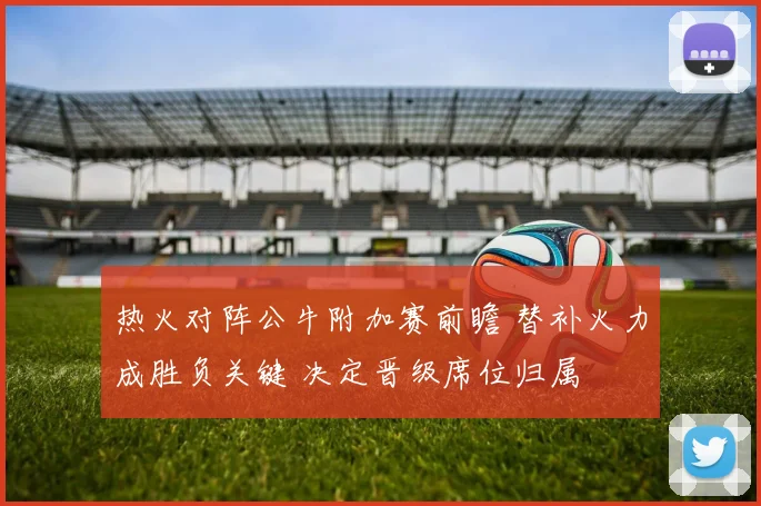 热火对阵公牛附加赛前瞻 替补火力成胜负关键 决定晋级席位归属
