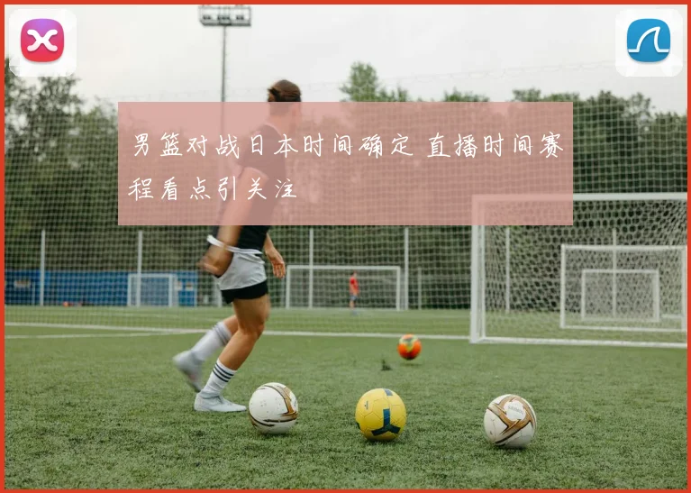 男篮对战日本时间确定 直播时间赛程看点引关注
