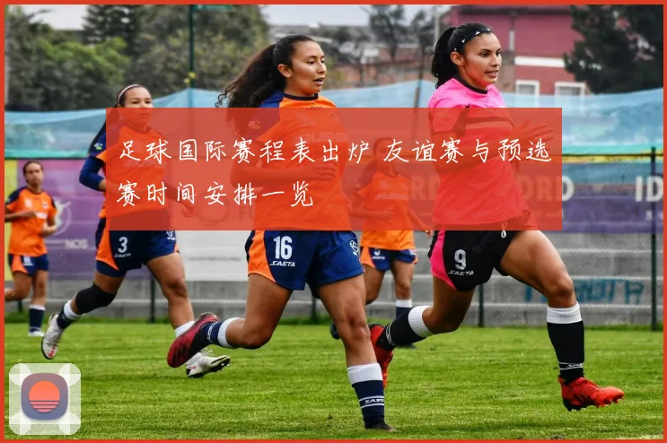 足球国际赛程表出炉 友谊赛与预选赛时间安排一览
