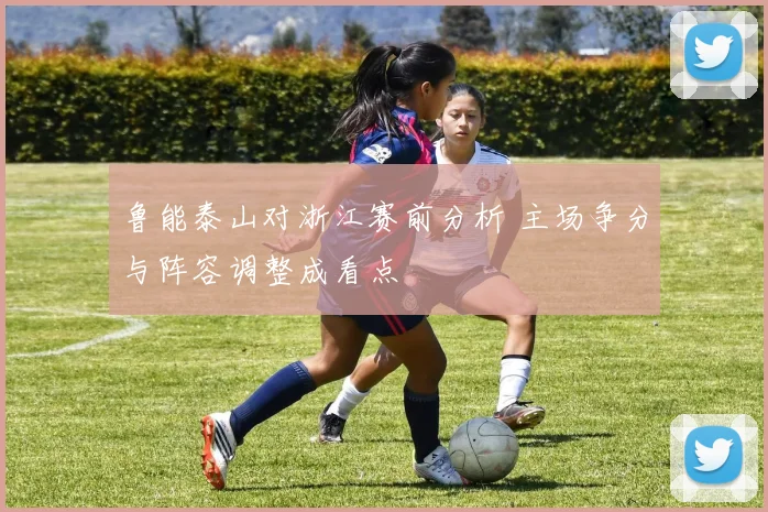 鲁能泰山对浙江赛前分析 主场争分与阵容调整成看点