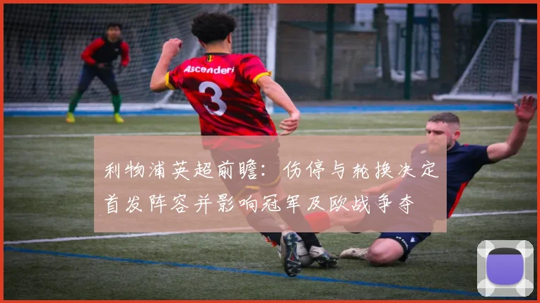 利物浦英超前瞻：伤停与轮换决定首发阵容并影响冠军及欧战争夺