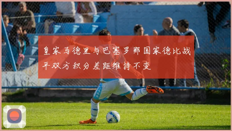 皇家马德里与巴塞罗那国家德比战平双方积分差距维持不变