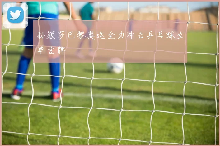孙颖莎巴黎奥运全力冲击乒乓球女单金牌