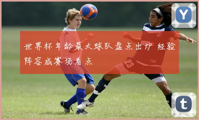 世界杯年龄最大球队盘点出炉 经验阵容成赛场看点