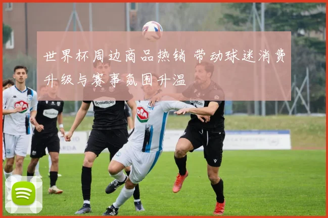 世界杯周边商品热销 带动球迷消费升级与赛事氛围升温